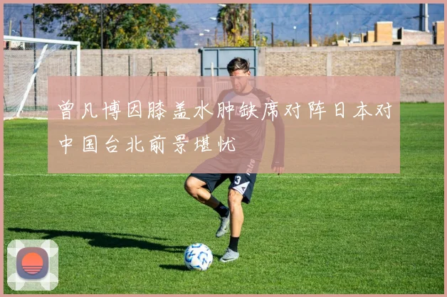 曾凡博因膝盖水肿缺席对阵日本对中国台北前景堪忧