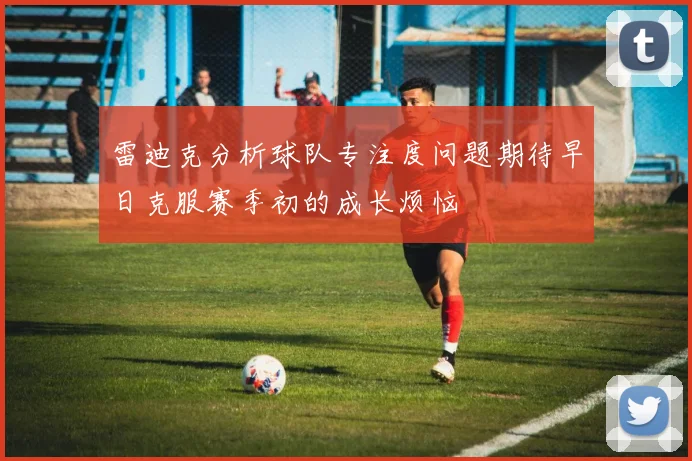 雷迪克分析球队专注度问题期待早日克服赛季初的成长烦恼