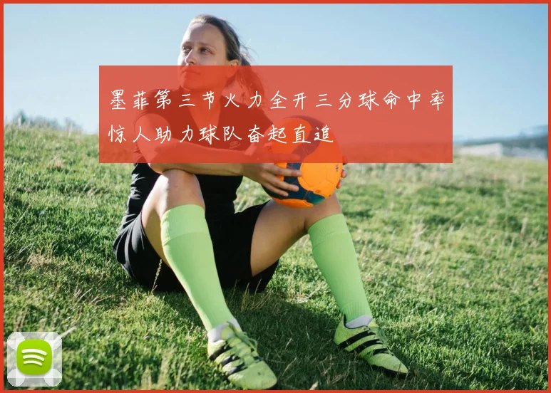 墨菲第三节火力全开三分球命中率惊人助力球队奋起直追