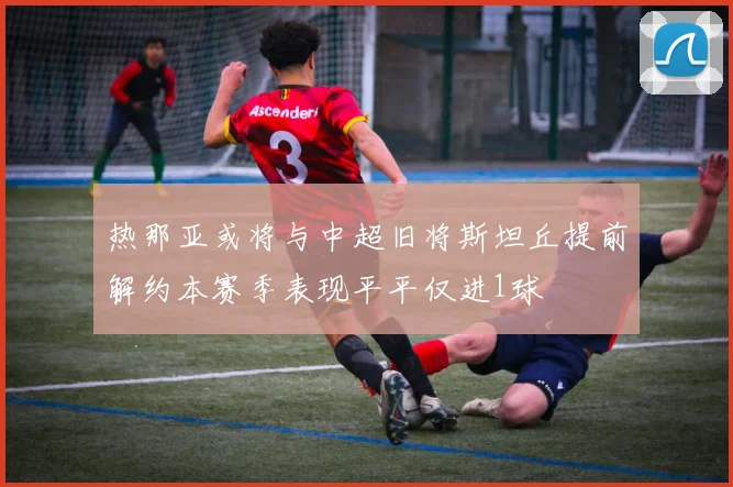 热那亚或将与中超旧将斯坦丘提前解约本赛季表现平平仅进1球