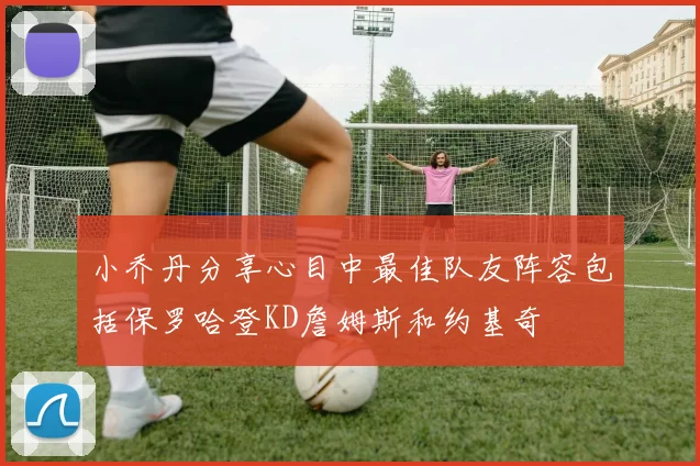小乔丹分享心目中最佳队友阵容包括保罗哈登KD詹姆斯和约基奇