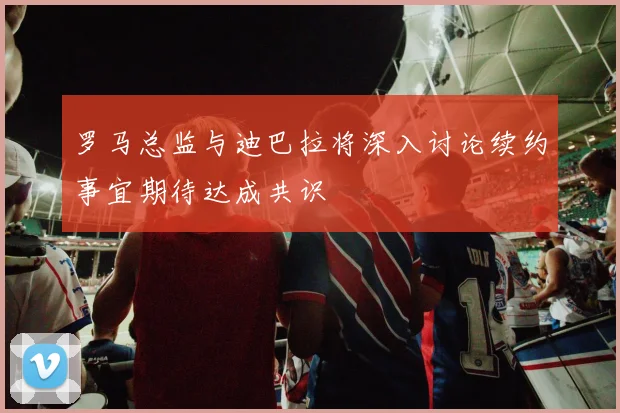 罗马总监与迪巴拉将深入讨论续约事宜期待达成共识