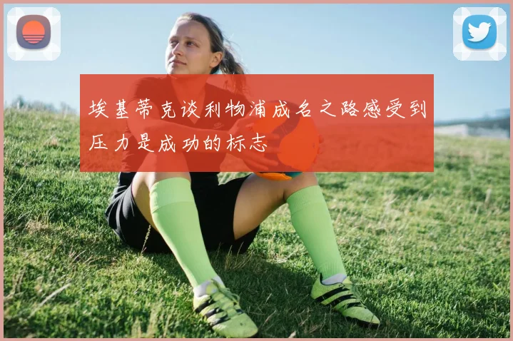 埃基蒂克谈利物浦成名之路感受到压力是成功的标志