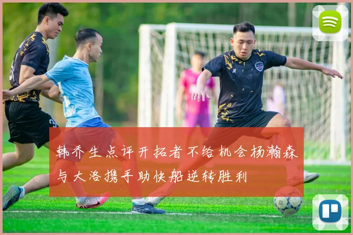 韩乔生点评开拓者不给机会杨瀚森与大洛携手助快船逆转胜利