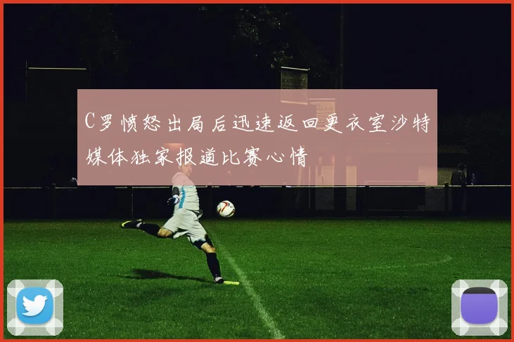 C罗愤怒出局后迅速返回更衣室沙特媒体独家报道比赛心情