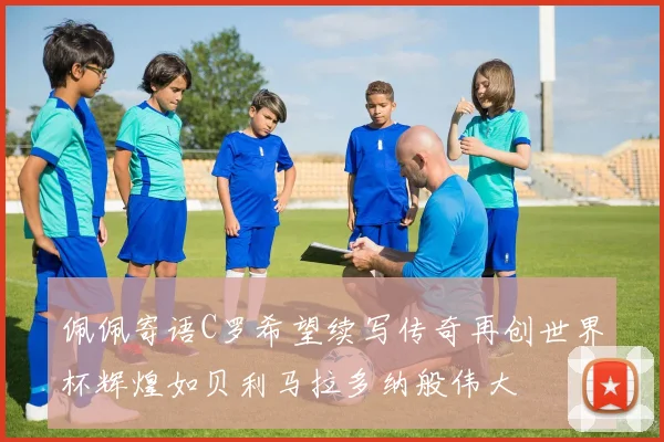 佩佩寄语C罗希望续写传奇再创世界杯辉煌如贝利马拉多纳般伟大