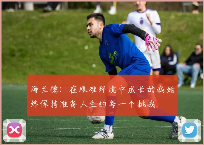 海兰德：在艰难环境中成长的我始终保持准备人生的每一个挑战