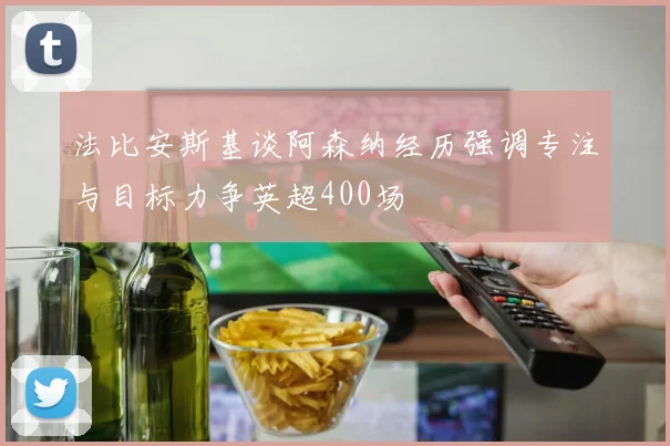 法比安斯基谈阿森纳经历强调专注与目标力争英超400场