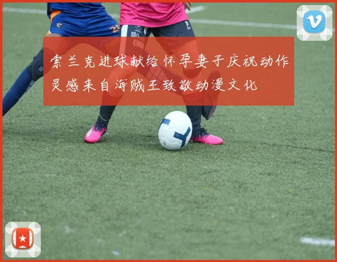 索兰克进球献给怀孕妻子庆祝动作灵感来自海贼王致敬动漫文化
