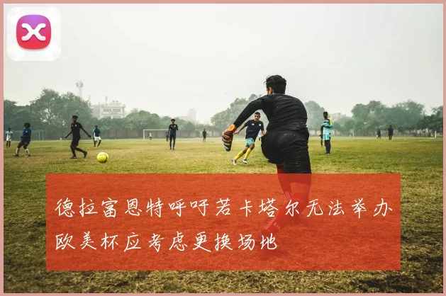 德拉富恩特呼吁若卡塔尔无法举办欧美杯应考虑更换场地