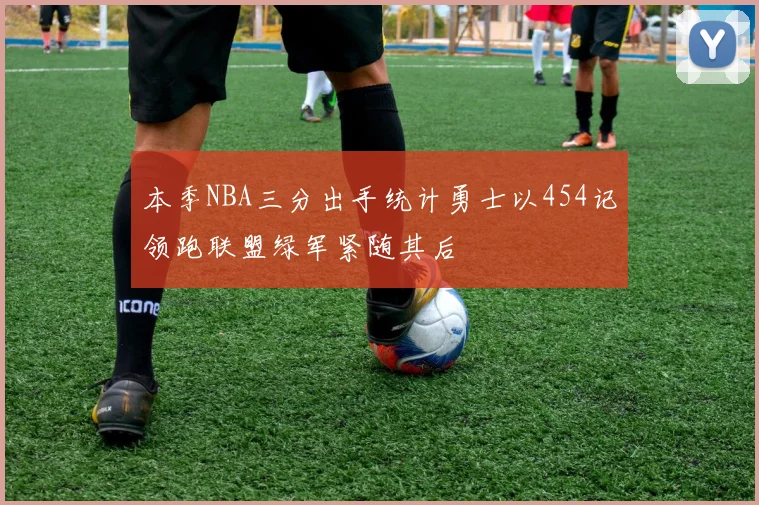 本季NBA三分出手统计勇士以454记领跑联盟绿军紧随其后