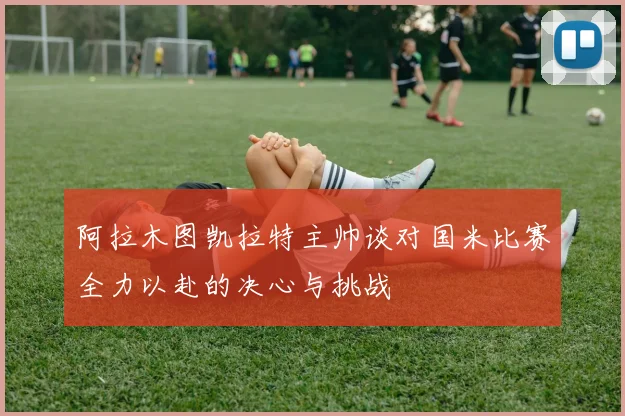 阿拉木图凯拉特主帅谈对国米比赛全力以赴的决心与挑战