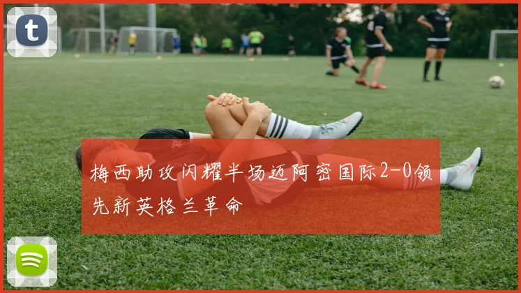 梅西助攻闪耀半场迈阿密国际2-0领先新英格兰革命
