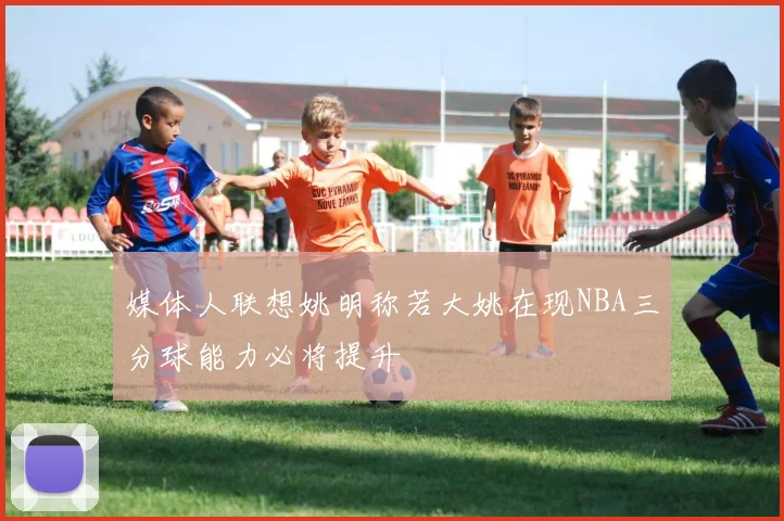 媒体人联想姚明称若大姚在现NBA三分球能力必将提升